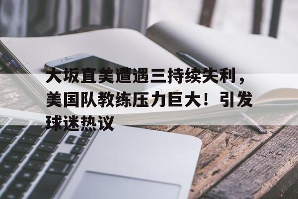 大坂直美遭遇三持续失利，美国队教练压力巨大！引发球迷热议的简单介绍-开云登录网址入口