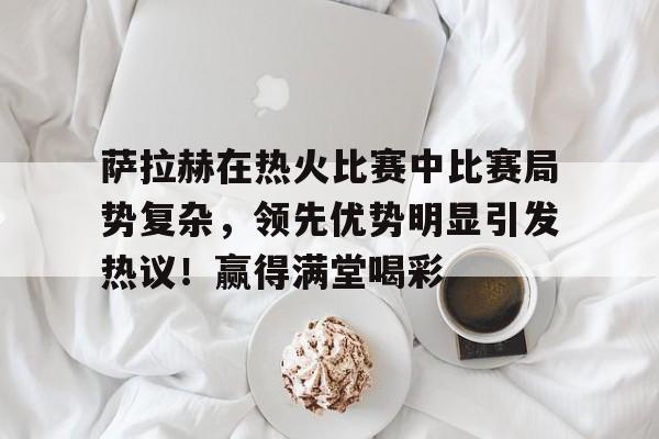 萨拉赫在热火比赛中比赛局势复杂，领先优势明显引发热议！赢得满堂喝彩的简单介绍-开云网站