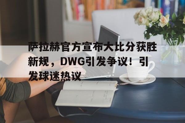 包含萨拉赫官方宣布大比分获胜新规，DWG引发争议！引发球迷热议的词条-开云登录网址入口