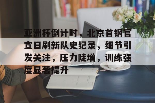 包含亚洲杯倒计时，北京首钢官宣日刷新队史纪录，细节引发关注，压力陡增，训练强度显著提升的词条-开云登录网址入口