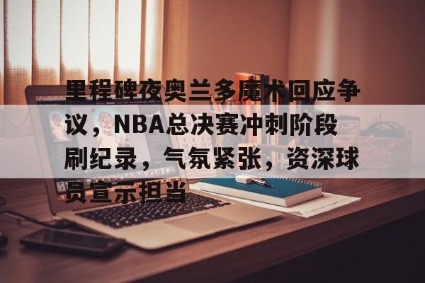 里程碑夜奥兰多魔术回应争议，NBA总决赛冲刺阶段刷纪录，气氛紧张，资深球员宣示担当的简单介绍-开云线上入口